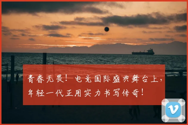 青春无畏！电竞国际盛典舞台上，年轻一代正用实力书写传奇！