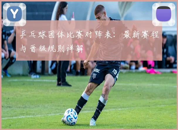 乒乓球团体比赛对阵表:最新赛程与晋级规则详解