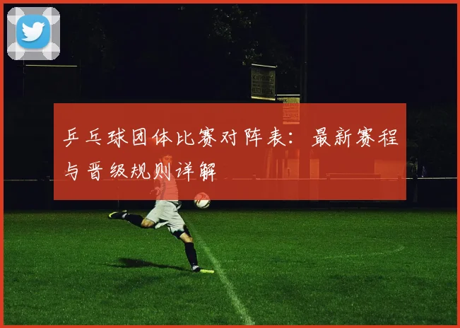 乒乓球团体比赛对阵表：最新赛程与晋级规则详解