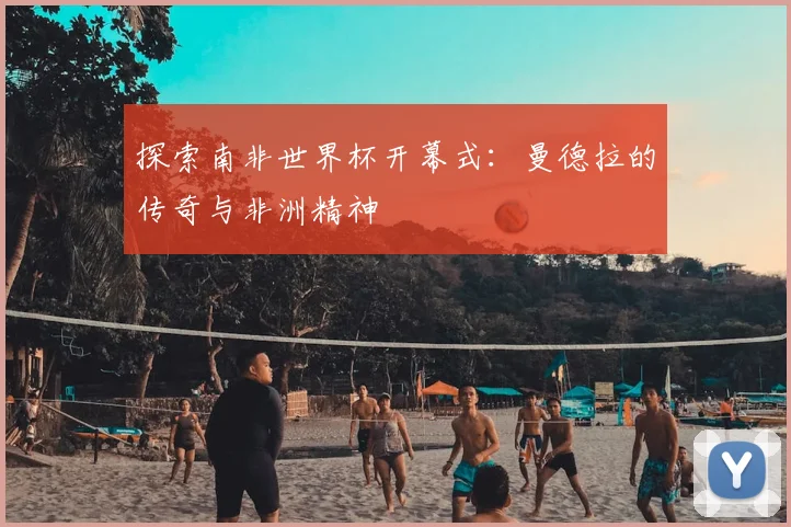 探索南非世界杯开幕式：曼德拉的传奇与非洲精神
